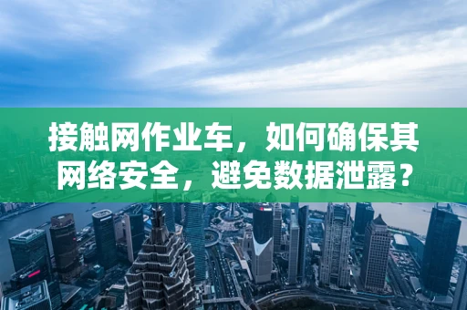 接触网作业车，如何确保其网络安全，避免数据泄露？