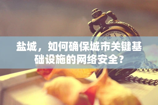 盐城，如何确保城市关键基础设施的网络安全？