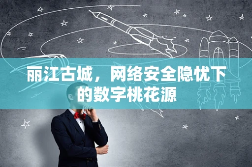 丽江古城，网络安全隐忧下的数字桃花源