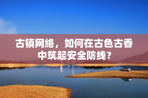古镇网络，如何在古色古香中筑起安全防线？
