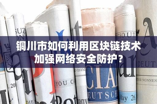 铜川市如何利用区块链技术加强网络安全防护？