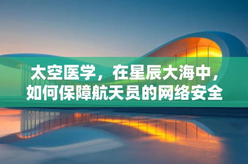 太空医学，在星辰大海中，如何保障航天员的网络安全？