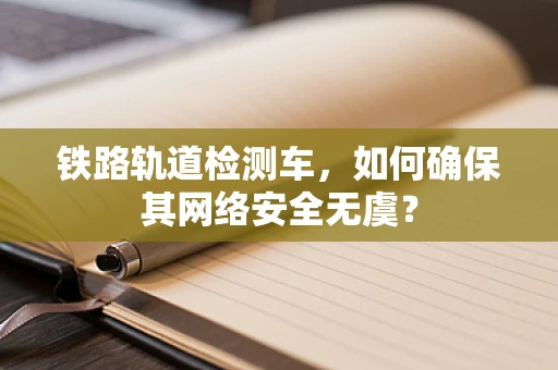 铁路轨道检测车，如何确保其网络安全无虞？