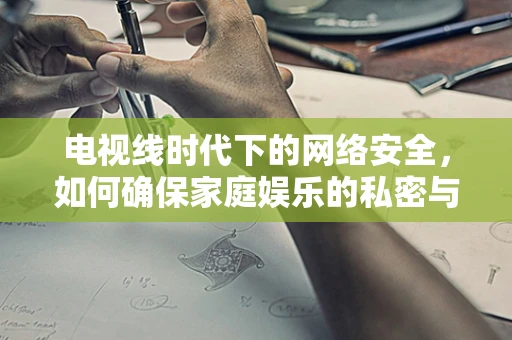 电视线时代下的网络安全，如何确保家庭娱乐的私密与安全？