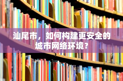 汕尾市，如何构建更安全的城市网络环境？