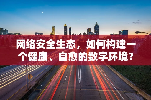 网络安全生态，如何构建一个健康、自愈的数字环境？