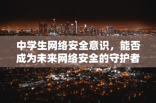 中学生网络安全意识，能否成为未来网络安全的守护者？