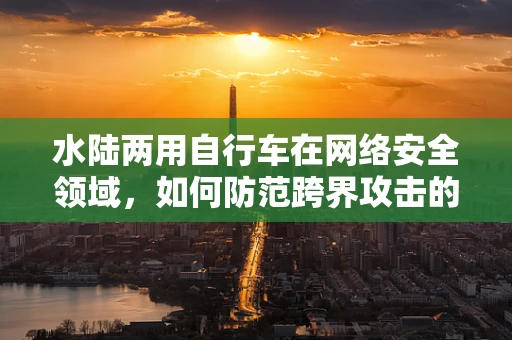 水陆两用自行车在网络安全领域，如何防范跨界攻击的隐忧？