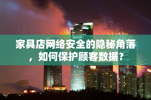 家具店网络安全的隐秘角落，如何保护顾客数据？