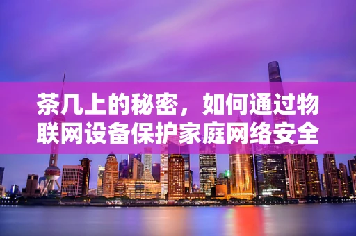 茶几上的秘密，如何通过物联网设备保护家庭网络安全？