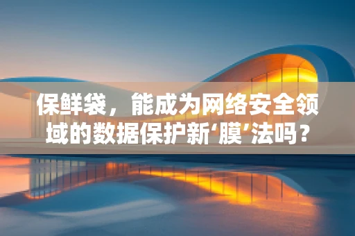 保鲜袋，能成为网络安全领域的数据保护新‘膜’法吗？