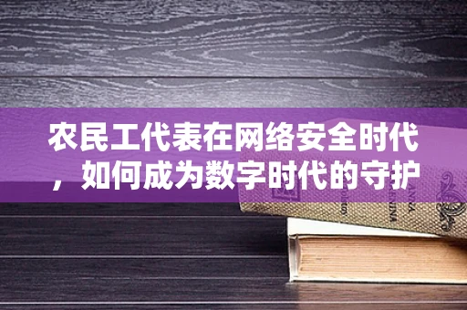 农民工代表在网络安全时代，如何成为数字时代的守护者？