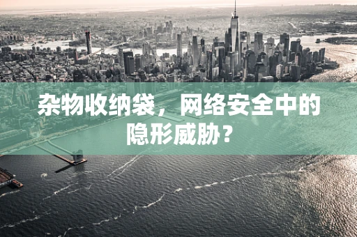 杂物收纳袋，网络安全中的隐形威胁？
