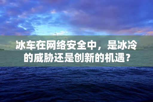 冰车在网络安全中，是冰冷的威胁还是创新的机遇？