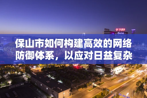 保山市如何构建高效的网络防御体系，以应对日益复杂的网络威胁？