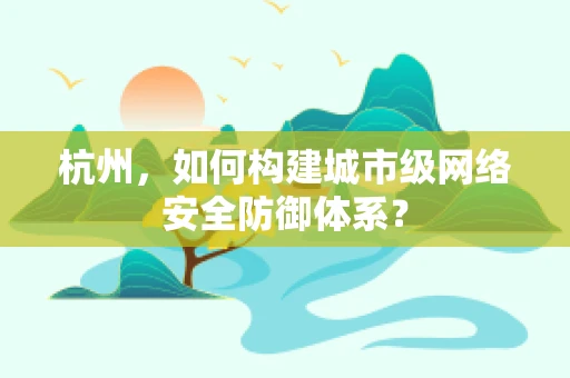 杭州，如何构建城市级网络安全防御体系？
