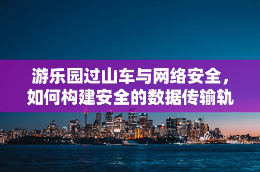 游乐园过山车与网络安全，如何构建安全的数据传输轨道？