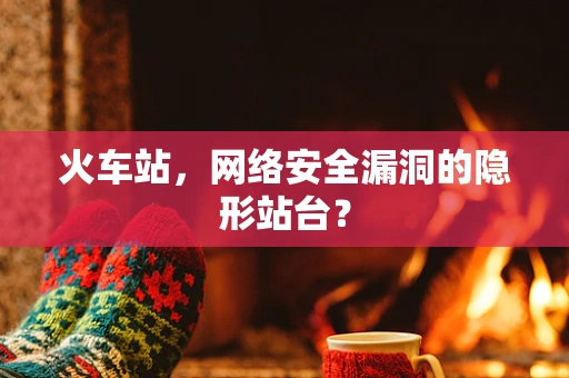 火车站，网络安全漏洞的隐形站台？