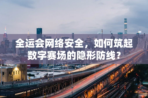 全运会网络安全，如何筑起数字赛场的隐形防线？