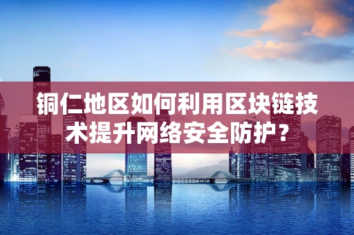 铜仁地区如何利用区块链技术提升网络安全防护？