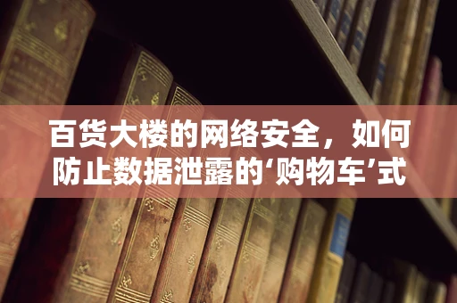 百货大楼的网络安全，如何防止数据泄露的‘购物车’式危机？