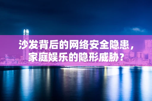 沙发背后的网络安全隐患，家庭娱乐的隐形威胁？
