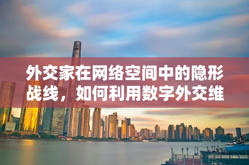 外交家在网络空间中的隐形战线，如何利用数字外交维护国家安全？