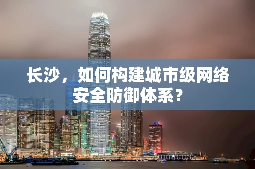 长沙，如何构建城市级网络安全防御体系？