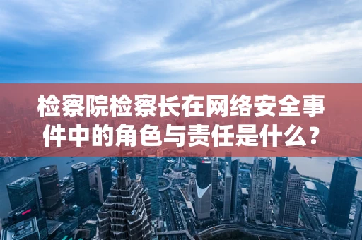 检察院检察长在网络安全事件中的角色与责任是什么？