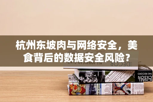 杭州东坡肉与网络安全，美食背后的数据安全风险？