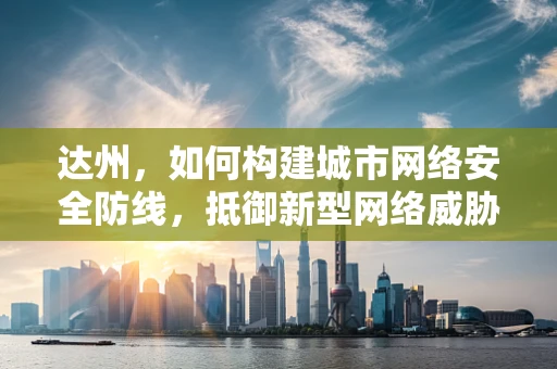达州，如何构建城市网络安全防线，抵御新型网络威胁？