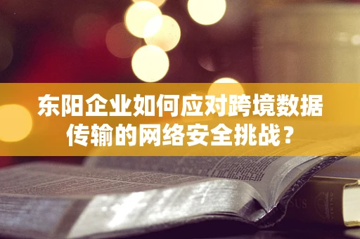 东阳企业如何应对跨境数据传输的网络安全挑战？