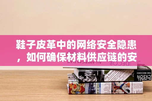 鞋子皮革中的网络安全隐患，如何确保材料供应链的安全无虞？