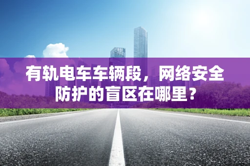 有轨电车车辆段，网络安全防护的盲区在哪里？