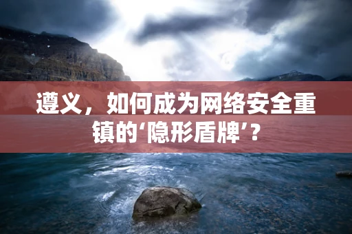 遵义，如何成为网络安全重镇的‘隐形盾牌’？