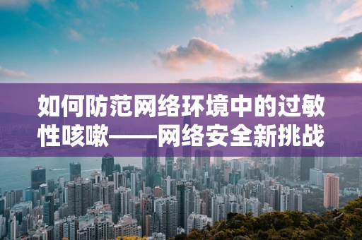 如何防范网络环境中的过敏性咳嗽——网络安全新挑战？