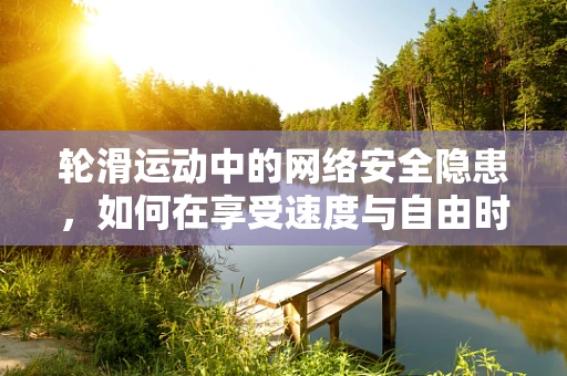 轮滑运动中的网络安全隐患，如何在享受速度与自由时保护个人数据？
