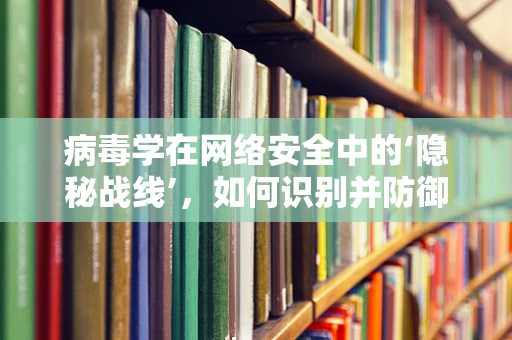 病毒学在网络安全中的‘隐秘战线’，如何识别并防御网络病毒？
