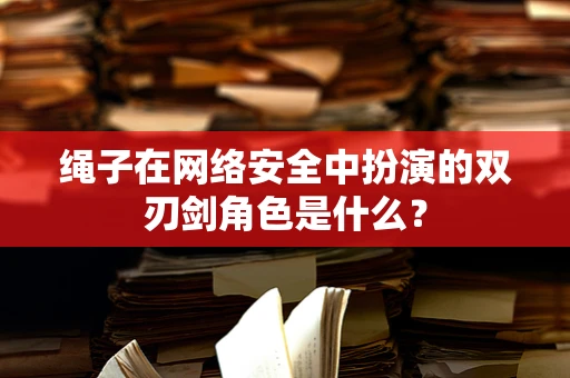 绳子在网络安全中扮演的双刃剑角色是什么？