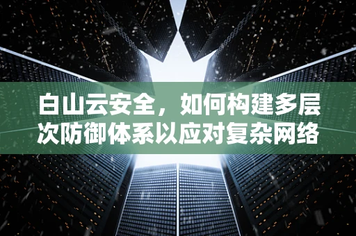 白山云安全，如何构建多层次防御体系以应对复杂网络威胁？