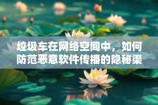 垃圾车在网络空间中，如何防范恶意软件传播的隐秘渠道？