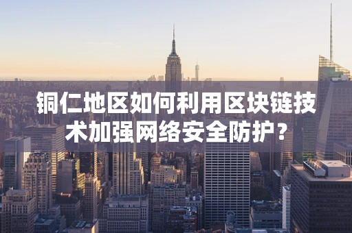 铜仁地区如何利用区块链技术加强网络安全防护？