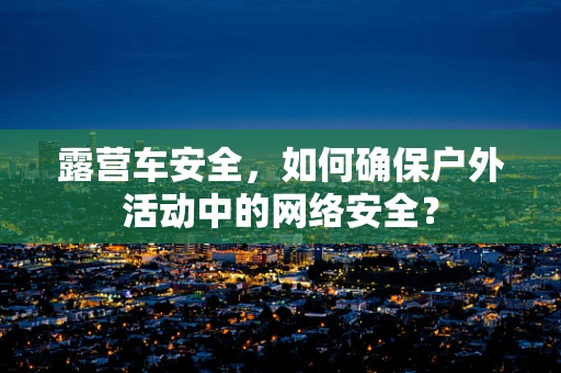 露营车安全，如何确保户外活动中的网络安全？