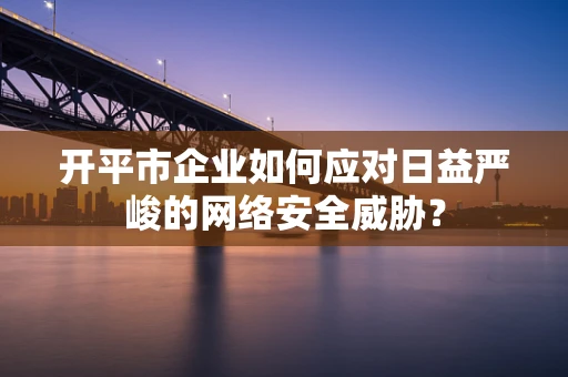 开平市企业如何应对日益严峻的网络安全威胁？