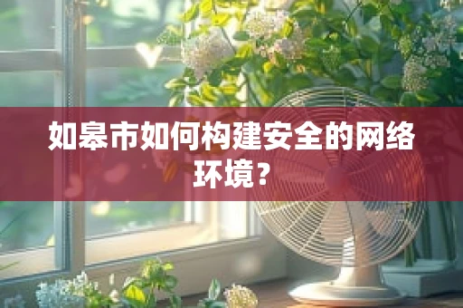 如皋市如何构建安全的网络环境？