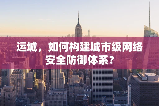 运城，如何构建城市级网络安全防御体系？