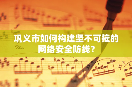 巩义市如何构建坚不可摧的网络安全防线？