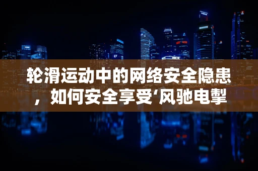 轮滑运动中的网络安全隐患，如何安全享受‘风驰电掣’？