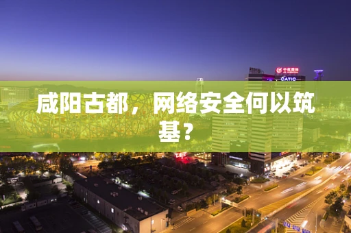 咸阳古都，网络安全何以筑基？