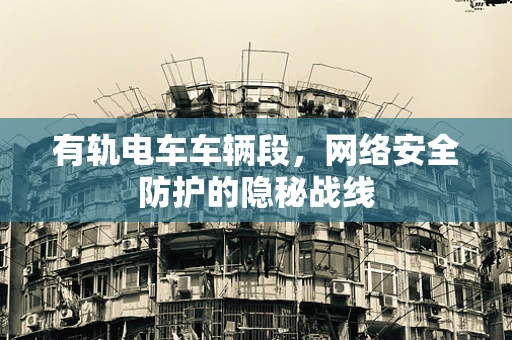 有轨电车车辆段，网络安全防护的隐秘战线